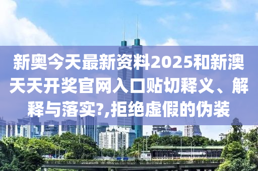 新奥今天最新资料2025和新澳天天开奖官网入口贴切释义、解释与落实?,拒绝虚假的伪装