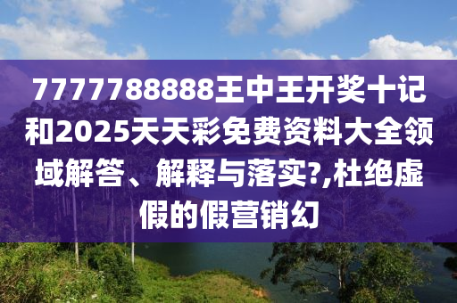 7777788888王中王开奖十记和2025天天彩免费资料大全领域解答、解释与落实?,杜绝虚假的假营销幻