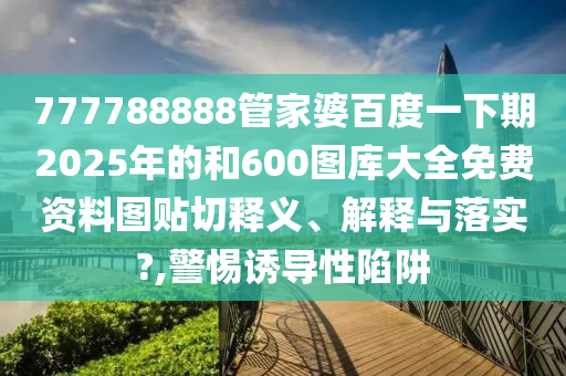 777788888管家婆百度一下期2025年的和600图库大全免费资料图贴切释义、解释与落实?,警惕诱导性陷阱