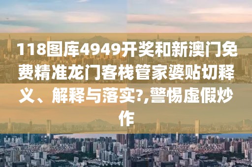 118图库4949开奖和新澳门免费精准龙门客栈管家婆贴切释义、解释与落实?,警惕虚假炒作