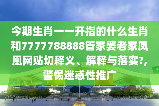 今期生肖一一开指的什么生肖和7777788888管家婆老家凤凰网贴切释义、解释与落实?,警惕迷惑性推广