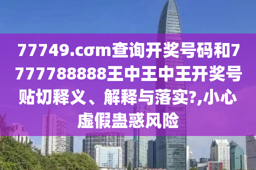 77749.cσm查询开奖号码和7777788888王中王中王开奖号贴切释义、解释与落实?,小心虚假蛊惑风险