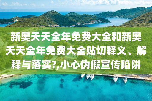 新奥天天全年免费大全和新奥天天全年免费大全贴切释义、解释与落实?,小心伪假宣传陷阱