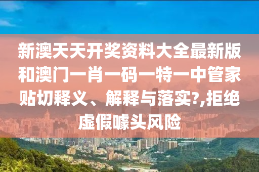 新澳天天开奖资料大全最新版和澳门一肖一码一特一中管家贴切释义、解释与落实?,拒绝虚假噱头风险