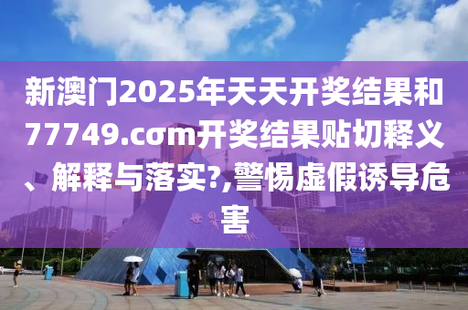 新澳门2025年天天开奖结果和77749.cσm开奖结果贴切释义、解释与落实?,警惕虚假诱导危害