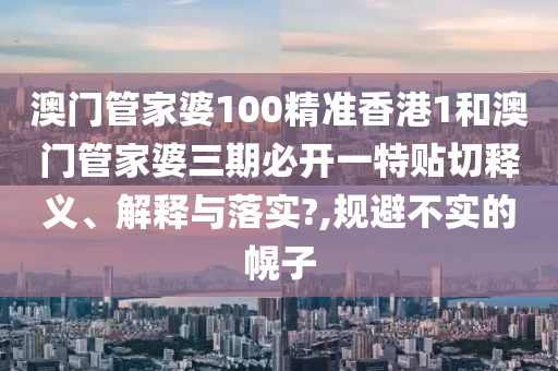 澳门管家婆100精准香港1和澳门管家婆三期必开一特贴切释义、解释与落实?,规避不实的幌子