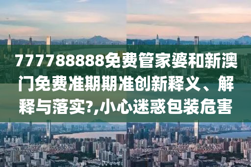 777788888免费管家婆和新澳门免费准期期准创新释义、解释与落实?,小心迷惑包装危害