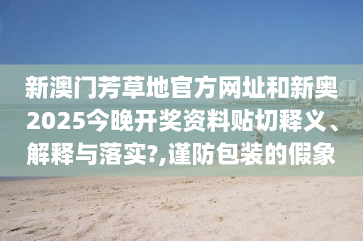 新澳门芳草地官方网址和新奥2025今晚开奖资料贴切释义、解释与落实?,谨防包装的假象