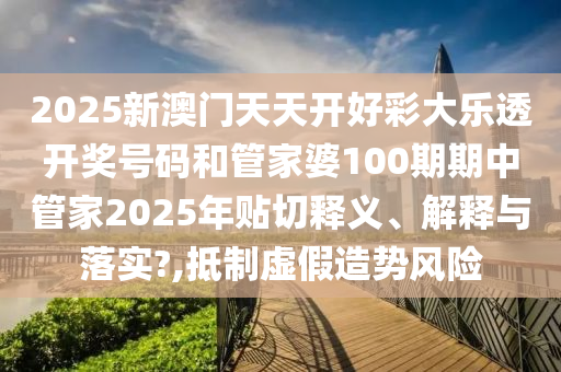2025新澳门天天开好彩大乐透开奖号码和管家婆100期期中管家2025年贴切释义、解释与落实?,抵制虚假造势风险