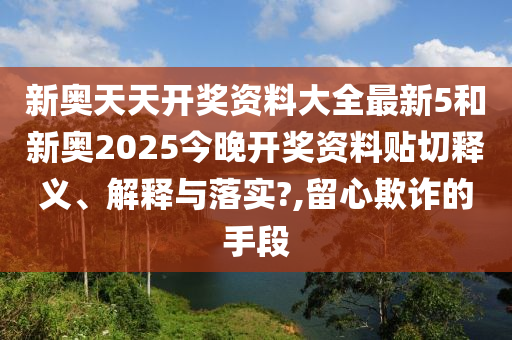 新奥天天开奖资料大全最新5和新奥2025今晚开奖资料贴切释义、解释与落实?,留心欺诈的手段