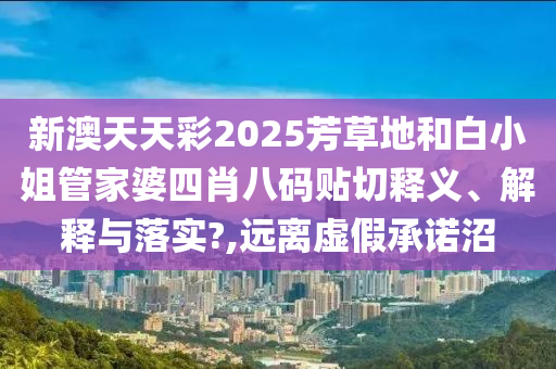 新澳天天彩2025芳草地和白小姐管家婆四肖八码贴切释义、解释与落实?,远离虚假承诺沼