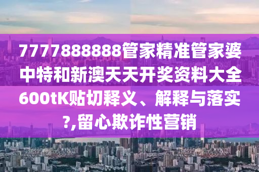 7777888888管家精准管家婆中特和新澳天天开奖资料大全600tK贴切释义、解释与落实?,留心欺诈性营销