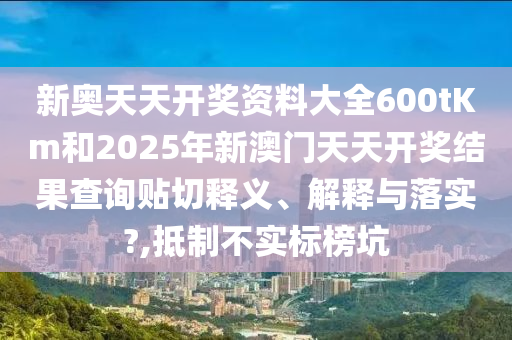 新奥天天开奖资料大全600tKm和2025年新澳门天天开奖结果查询贴切释义、解释与落实?,抵制不实标榜坑