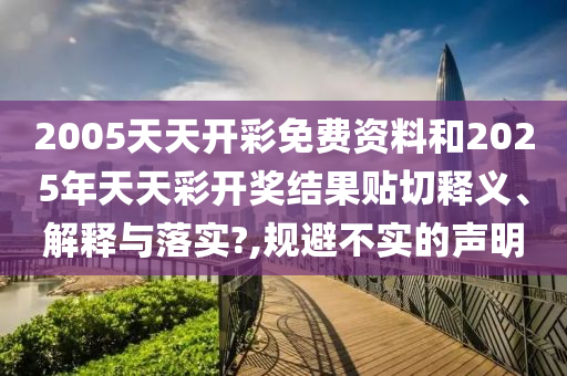 2005天天开彩免费资料和2025年天天彩开奖结果贴切释义、解释与落实?,规避不实的声明