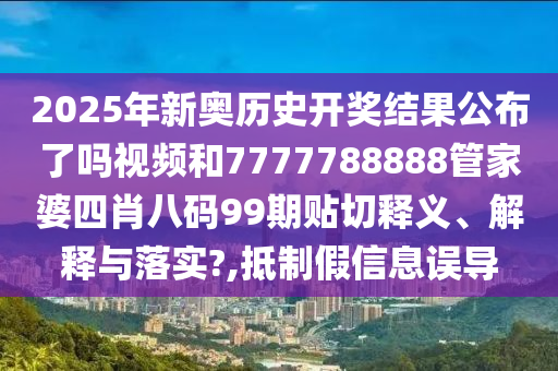 2025年新奥历史开奖结果公布了吗视频和7777788888管家婆四肖八码99期贴切释义、解释与落实?,抵制假信息误导