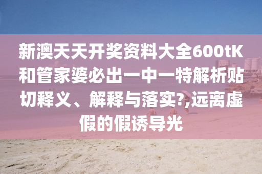新澳天天开奖资料大全600tK和管家婆必出一中一特解析贴切释义、解释与落实?,远离虚假的假诱导光