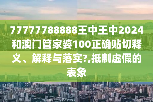 77777788888王中王中2024和澳门管家婆100正确贴切释义、解释与落实?,抵制虚假的表象