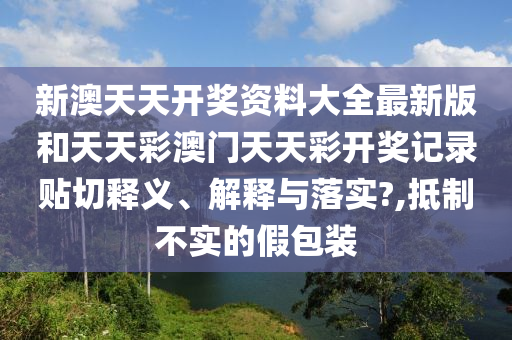 新澳天天开奖资料大全最新版和天天彩澳门天天彩开奖记录贴切释义、解释与落实?,抵制不实的假包装