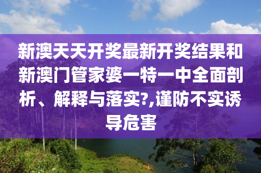 新澳天天开奖最新开奖结果和新澳门管家婆一特一中全面剖析、解释与落实?,谨防不实诱导危害