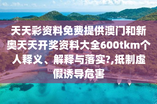 天天彩资料免费提供澳门和新奥天天开奖资料大全600tkm个人释义、解释与落实?,抵制虚假诱导危害