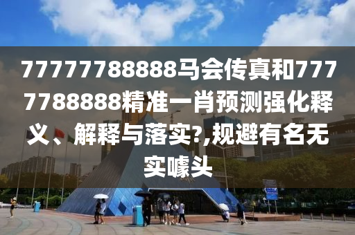 77777788888马会传真和7777788888精准一肖预测强化释义、解释与落实?,规避有名无实噱头