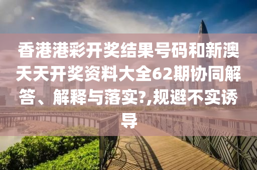 香港港彩开奖结果号码和新澳天天开奖资料大全62期协同解答、解释与落实?,规避不实诱导