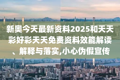新奥今天最新资料2025和天天彩好彩天天免费资料效能解读、解释与落实,小心伪假宣传