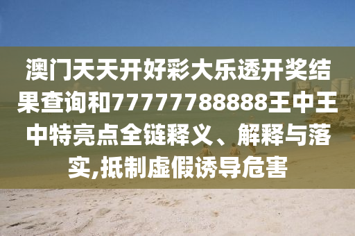 澳门天天开好彩大乐透开奖结果查询和77777788888王中王中特亮点全链释义、解释与落实,抵制虚假诱导危害