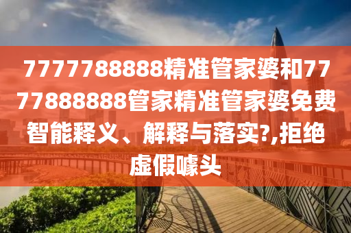 7777788888精准管家婆和7777888888管家精准管家婆免费智能释义、解释与落实?,拒绝虚假噱头