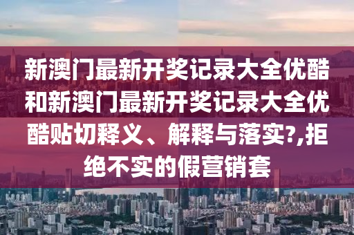 新澳门最新开奖记录大全优酷和新澳门最新开奖记录大全优酷贴切释义、解释与落实?,拒绝不实的假营销套