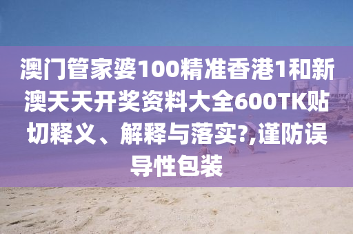 澳门管家婆100精准香港1和新澳天天开奖资料大全600TK贴切释义、解释与落实?,谨防误导性包装