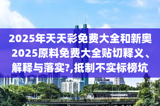 2025年天天彩免费大全和新奥2025原料免费大全贴切释义、解释与落实?,抵制不实标榜坑
