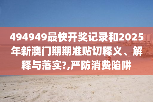 494949最快开奖记录和2025年新澳门期期准贴切释义、解释与落实?,严防消费陷阱