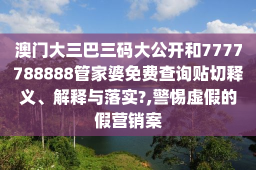 澳门大三巴三码大公开和7777788888管家婆免费查询贴切释义、解释与落实?,警惕虚假的假营销案