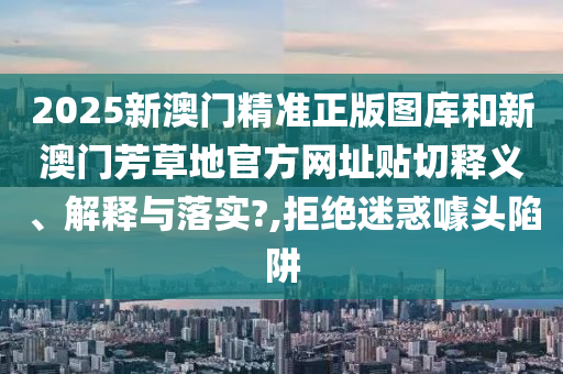 2025新澳门精准正版图库和新澳门芳草地官方网址贴切释义、解释与落实?,拒绝迷惑噱头陷阱