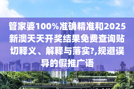 管家婆100%准确精准和2025新澳天天开奖结果免费查询贴切释义、解释与落实?,规避误导的假推广语