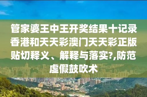 管家婆王中王开奖结果十记录香港和天天彩澳门天天彩正版贴切释义、解释与落实?,防范虚假鼓吹术