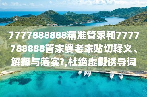 7777888888精准管家和7777788888管家婆老家贴切释义、解释与落实?,杜绝虚假诱导词