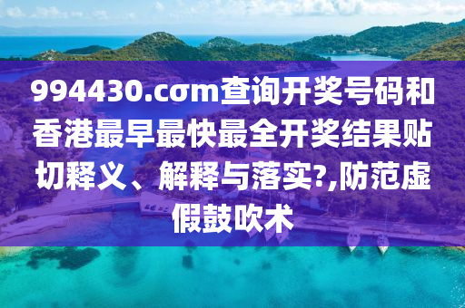 994430.cσm查询开奖号码和香港最早最快最全开奖结果贴切释义、解释与落实?,防范虚假鼓吹术