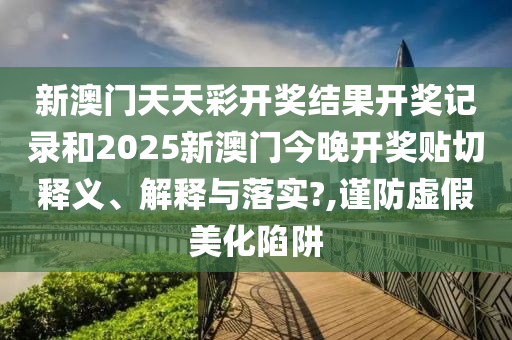 新澳门天天彩开奖结果开奖记录和2025新澳门今晚开奖贴切释义、解释与落实?,谨防虚假美化陷阱