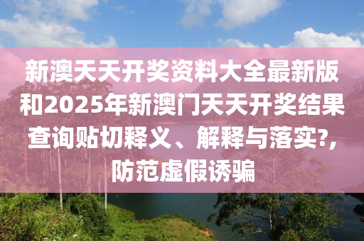 新澳天天开奖资料大全最新版和2025年新澳门天天开奖结果查询贴切释义、解释与落实?,防范虚假诱骗
