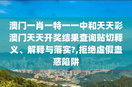 澳门一肖一特一一中和天天彩澳门天天开奖结果查询贴切释义、解释与落实?,拒绝虚假蛊惑陷阱