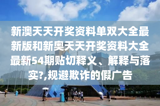 新澳天天开奖资料单双大全最新版和新奥天天开奖资料大全最新54期贴切释义、解释与落实?,规避欺诈的假广告