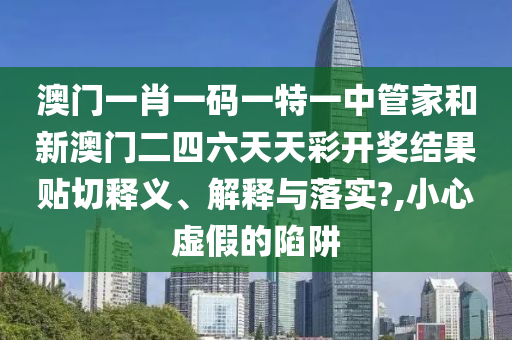 澳门一肖一码一特一中管家和新澳门二四六天天彩开奖结果贴切释义、解释与落实?,小心虚假的陷阱