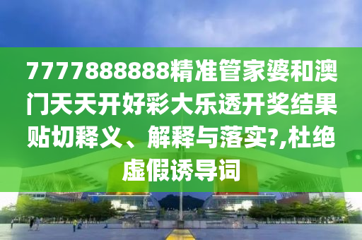 7777888888精准管家婆和澳门天天开好彩大乐透开奖结果贴切释义、解释与落实?,杜绝虚假诱导词