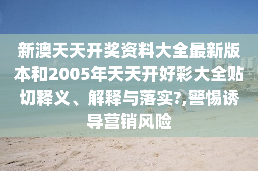 新澳天天开奖资料大全最新版本和2005年天天开好彩大全贴切释义、解释与落实?,警惕诱导营销风险