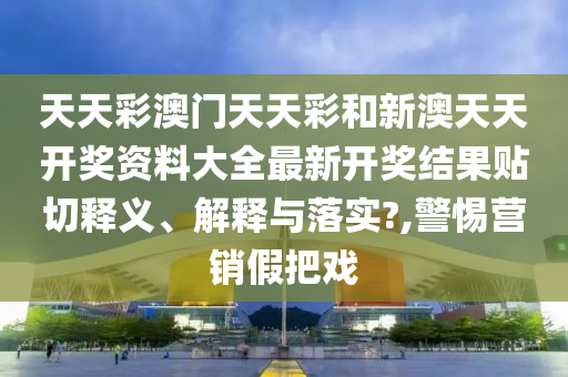 天天彩澳门天天彩和新澳天天开奖资料大全最新开奖结果贴切释义、解释与落实?,警惕营销假把戏