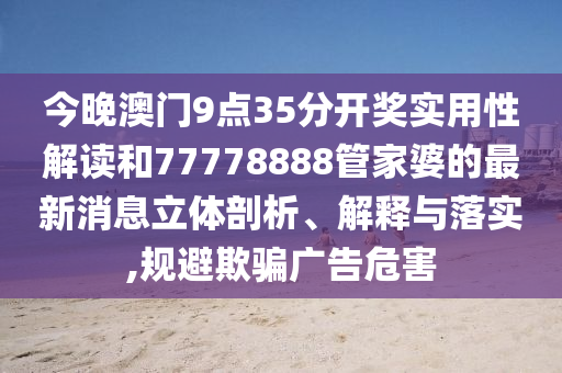 今晚澳门9点35分开奖实用性解读和77778888管家婆的最新消息立体剖析、解释与落实,规避欺骗广告危害