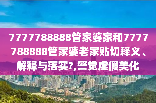 7777788888管家婆家和7777788888管家婆老家贴切释义、解释与落实?,警觉虚假美化