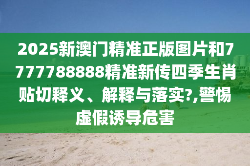 2025新澳门精准正版图片和7777788888精准新传四季生肖贴切释义、解释与落实?,警惕虚假诱导危害